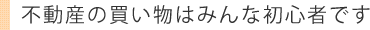 不動産の買い物はみんな初心者です
