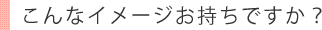 こんなイメージお持ちですか？